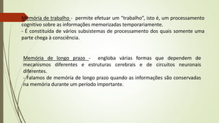 Memória de trabalho - permite efetuar um “trabalho”, isto é, um processamento
cognitivo sobre as informações memorizadas temporariamente.
- É constituída de vários subsistemas de processamento dos quais somente uma
parte chega à consciência.
Memória de longo prazo - engloba várias formas que dependem de
mecanismos diferentes e estruturas cerebrais e de circuitos neuronais
diferentes.
- Falamos de memória de longo prazo quando as informações são conservadas
na memória durante um período importante.
 