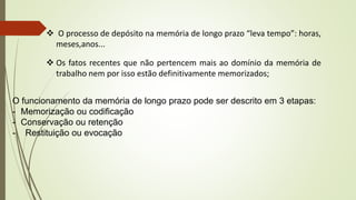  O processo de depósito na memória de longo prazo “leva tempo”: horas,
meses,anos...
 Os fatos recentes que não pertencem mais ao domínio da memória de
trabalho nem por isso estão definitivamente memorizados;
O funcionamento da memória de longo prazo pode ser descrito em 3 etapas:
- Memorização ou codificação
- Conservação ou retenção
- Restituição ou evocação
 