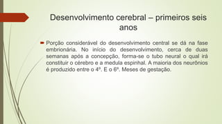 Desenvolvimento cerebral – primeiros seis
anos
 Porção considerável do desenvolvimento central se dá na fase
embrionária. No início do desenvolvimento, cerca de duas
semanas após a concepção, forma-se o tubo neural o qual irá
constituir o cérebro e a medula espinhal. A maioria dos neurônios
é produzido entre o 4º. E o 6º. Meses de gestação.
 