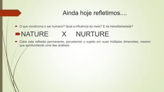 Ainda hoje refletimos....
 O que condiciona o ser humano? Qual a influência do meio? E da hereditariedade?
NATURE X NURTURE
 Cabe esta reflexão permanente, percebendo o sujeito em suas múltiplas dimensões, mesmo
que aprofundando uma das análises.
 