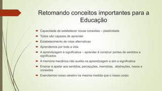 Retomando conceitos importantes para a
Educação
 Capacidade de estabelecer novas conexões – plasticidade
 Todos são capazes de aprender
 Estabelecimento de rotas alternativas
 Aprendemos por toda a vida
 A aprendizagem é significativa – aprender é construir pontes de sentidos e
significados
 A memória mecânica não auxilia na aprendizagem e sim a significativa
 Ensinar é apelar aos sentidos, percepções, memórias, abstrações, nexos e
conexões
 Exercitamos nosso cérebro na mesma medida que o nosso corpo
 