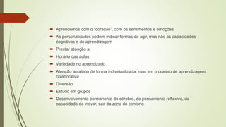  Aprendemos com o “coração”, com os sentimentos e emoções
 As personalidades podem indicar formas de agir, mas não as capacidades
cognitivas e de aprendizagem
 Prestar atenção a:
 Horário das aulas
 Variedade no aprendizado
 Atenção ao aluno de forma individualizada, mas em processo de aprendizagem
colaborativa
 Diversão
 Estudo em grupos
 Desenvolvimento permanente do cérebro, do pensamento reflexivo, da
capacidade de inovar, sair da zona de conforto
 