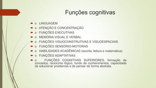 Funções cognitivas
 o LINGUAGEM
 o ATENÇÃO E CONCENTRAÇÃO
 o FUNÇÕES EXECUTIVAS
 o MEMÓRIA VISUAL E VERBAL
 o FUNÇÕES VISUOCONSTRUTIVAS E VISUOESPACIAIS
 o FUNÇÕES SENSÓRIO-MOTORAS
 o HABILIDADES ACADÊMICAS (escrita, leitura e matemática).
 o FUNÇÕES ADAPTATIVAS
 o FUNÇÕES COGNITIVAS SUPERIORES: formação de
conceitos, raciocínio lógico, fundo de conhecimentos, capacidade
de solucionar problemas e de pensar de forma abstrata.
 