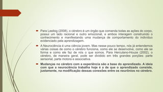  Para Leeibig (2008), o cérebro é um órgão que comanda todas as ações do corpo,
possui um lado racional e outro emocional, e ambos interagem construindo o
conhecimento e manifestando uma mudança de comportamento do indivíduo
evidenciado pela aprendizagem.
 A Neurociência é uma ciência jovem. Mas nesse pouco tempo, nós já entendemos
várias coisas de como o cérebro funciona, como ele se desenvolve, como ele se
forma e como ele faz de nós o que somos. Para Herculano-Houze (2002), o
cérebro, de maneira geral, pode ser dividido em três grandes porções: parte
sensorial, parte motora e associativa.
 Mudanças no cérebro com a experiência são a base do aprendizado. A ideia
com que a neurociência trabalha hoje é a de que o aprendizado consiste,
justamente, na modificação dessas conexões entre os neurônios no cérebro.
 