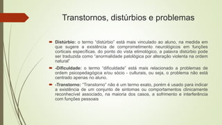 Transtornos, distúrbios e problemas
 Distúrbio: o termo “distúrbio” está mais vinculado ao aluno, na medida em
que sugere a existência de comprometimento neurológicos em funções
corticais específicas. do ponto do vista etimológico, a palavra distúrbio pode
ser traduzida como “anormalidade patológica por alteração violenta na ordem
natural”
 -Dificuldade: o termo “dificuldade” está mais relacionado a problemas de
ordem psicopedagógica e/ou sócio - culturais, ou seja, o problema não está
centrado apenas no aluno.
 -Transtorno: “Transtorno” não é um termo exato, porém é usado para indicar
a existência de um conjunto de sintomas ou comportamentos clinicamente
reconhecível associado, na maioria dos casos, a sofrimento e interferência
com funções pessoais
 