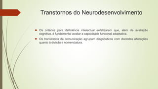Transtornos do Neurodesenvolvimento
 Os critérios para deficiência intelectual enfatizaram que, além da avaliação
cognitiva, é fundamental avaliar a capacidade funcional adaptativa.
 Os transtornos de comunicação agrupam diagnósticos com discretas alterações
quanto à divisão e nomenclatura.
 