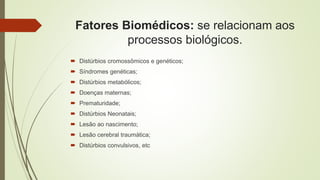 Fatores Biomédicos: se relacionam aos
processos biológicos.
 Distúrbios cromossômicos e genéticos;
 Síndromes genéticas;
 Distúrbios metabólicos;
 Doenças maternas;
 Prematuridade;
 Distúrbios Neonatais;
 Lesão ao nascimento;
 Lesão cerebral traumática;
 Distúrbios convulsivos, etc
 