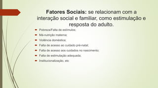 Fatores Sociais: se relacionam com a
interação social e familiar, como estimulação e
resposta do adulto.
 Pobreza/Falta de estímulos;
 Má-nutrição materna;
 Violência doméstica;
 Falta de acesso ao cuidado pré-natal;
 Falta de acesso aos cuidados no nascimento;
 Falta de estimulação adequada;
 Institucionalização, etc
 