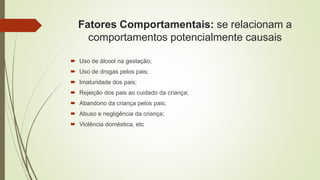 Fatores Comportamentais: se relacionam a
comportamentos potencialmente causais
 Uso de álcool na gestação;
 Uso de drogas pelos pais;
 Imaturidade dos pais;
 Rejeição dos pais ao cuidado da criança;
 Abandono da criança pelos pais;
 Abuso e negligência da criança;
 Violência doméstica, etc
 