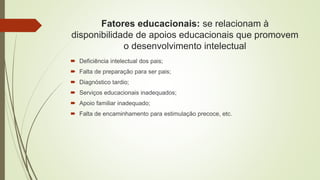 Fatores educacionais: se relacionam à
disponibilidade de apoios educacionais que promovem
o desenvolvimento intelectual
 Deficiência intelectual dos pais;
 Falta de preparação para ser pais;
 Diagnóstico tardio;
 Serviços educacionais inadequados;
 Apoio familiar inadequado;
 Falta de encaminhamento para estimulação precoce, etc.
 