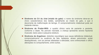  Síndrome do Cri du chat (miado do gato): o nome da síndrome deve-se ao
choro característicos dos bebês, semelhante ao miado do gato, e que é
decorrente de malformação da laringe. O comprometimento intelectual pode ser
bastante intenso.
 Síndrome de Prader-Willi: o quadro clinico varia de paciente a paciente,
conforme a idade. No período neonatal, a criança apresenta severa hipotonia
muscular, baixo peso e pequena estatura.
 Síndrome de Angelman: distúrbio neurológico que causa deficiência intelectual,
comprometimento ou ausência de fala, epilepsia, atraso psicomotor, andar
desequilibrado, com as pernas afastadas e esticadas, sono entrecortado e difícil,
alterações no comportamento, entre outras.
 