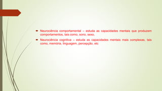  Neurociência comportamental – estuda as capacidades mentais que produzem
comportamentos, tais como, sono, sexo,
 Neurociência cognitiva – estuda as capacidades mentais mais complexas, tais
como, memória, linguagem, percepção, etc
 