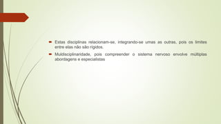  Estas disciplinas relacionam-se, integrando-se umas as outras, pois os limites
entre elas não são rígidos.
 Muldisciplinaridade, pois compreender o sistema nervoso envolve múltiplas
abordagens e especialistas
 