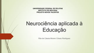 Neurociência aplicada à
Educação
Rita de Cássia Morem Cóssio Rodriguez
UNIVERSIDADE FEDERAL DE PELOTAS
INSTITUTO DE BIOLOGIA
PROJETO NOVOS TALENTOS
 