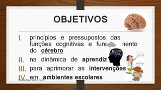 OBJETIVOS
I. princípios e pressupostos das
funções cognitivas e funcionamento
do cérebro
II. na dinâmica de aprendizagem
III. para aprimorar as intervenções
IV. em ambientes escolaresNeuropsicóloga GISELE CALIA
 