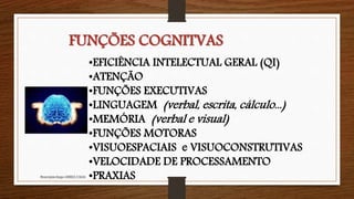 •EFICIÊNCIA INTELECTUAL GERAL (QI)
•ATENÇÃO
•FUNÇÕES EXECUTIVAS
•LINGUAGEM (verbal, escrita, cálculo...)
•MEMÓRIA (verbal e visual)
•FUNÇÕES MOTORAS
•VISUOESPACIAIS e VISUOCONSTRUTIVAS
•VELOCIDADE DE PROCESSAMENTO
•PRAXIASNeuropsicóloga GISELE CALIA
FUNÇÕES COGNITVAS
 