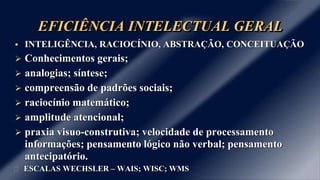 EFICIÊNCIA INTELECTUAL GERAL
 INTELIGÊNCIA, RACIOCÍNIO, ABSTRAÇÃO, CONCEITUAÇÃO
 Conhecimentos gerais;
 analogias; síntese;
 compreensão de padrões sociais;
 raciocínio matemático;
 amplitude atencional;
 praxia visuo-construtiva; velocidade de processamento
informações; pensamento lógico não verbal; pensamento
antecipatório.
ESCALAS WECHSLER – WAIS; WISC; WMS
 
