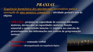 PRAXIAS
Sequência harmônica dos movimentos necessários para a
execução de atos motores complexos – atividade gestual e uso de
objetos
APRAXIA – prejuízo na capacidade de executar atividades
motoras, mesmo que as capacidades motoras, função
sensorial e compreensão intactas => ruptura na conexão do
processamento das informações nos centros de programação
motora
 Ideomotora – comando verbal
 Ideatória – desorganização na sequência lógica
 