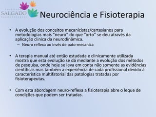 Neurociência e Fisioterapia
• A evolução dos conceitos mecanicistas/cartesianos para
metodologias mais “neuro” do que “orto” se deu através da
aplicação clinica da neurodinâmica.
– Neuro reflexa ao invés de pato-mecanica
• A terapia manual até então estudada e clinicamente utilizada
mostra que esta evolução se dá mediante a evolução dos métodos
de pesquisa, onde hoje se leva em conta não somente as evidências
científicas mas também a experiência de cada profissional devido à
característica multifatorial das patologias tratadas por
fisioterapeutas.
• Com esta abordagem neuro-reflexa a fisioterapia abre o leque de
condições que podem ser tratadas.
 
