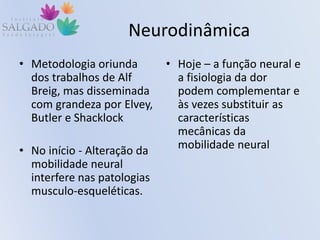 Neurodinâmica
• Metodologia oriunda
dos trabalhos de Alf
Breig, mas disseminada
com grandeza por Elvey,
Butler e Shacklock
• No início - Alteração da
mobilidade neural
interfere nas patologias
musculo-esqueléticas.
• Hoje – a função neural e
a fisiologia da dor
podem complementar e
às vezes substituir as
características
mecânicas da
mobilidade neural
 