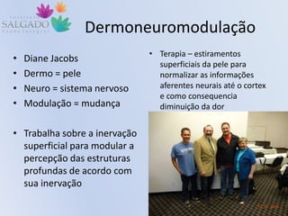 Dermoneuromodulação
• Diane Jacobs
• Dermo = pele
• Neuro = sistema nervoso
• Modulação = mudança
• Trabalha sobre a inervação
superficial para modular a
percepção das estruturas
profundas de acordo com
sua inervação
• Terapia – estiramentos
superficiais da pele para
normalizar as informações
aferentes neurais até o cortex
e como consequencia
diminuição da dor
 