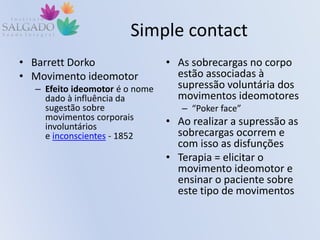 Simple contact
• Barrett Dorko
• Movimento ideomotor
– Efeito ideomotor é o nome
dado à influência da
sugestão sobre
movimentos corporais
involuntários
e inconscientes - 1852
• As sobrecargas no corpo
estão associadas à
supressão voluntária dos
movimentos ideomotores
– “Poker face”
• Ao realizar a supressão as
sobrecargas ocorrem e
com isso as disfunções
• Terapia = elicitar o
movimento ideomotor e
ensinar o paciente sobre
este tipo de movimentos
 