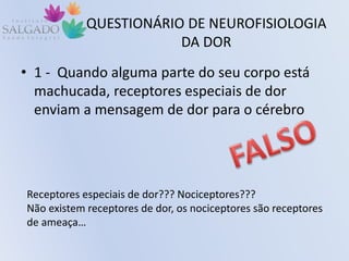 QUESTIONÁRIO DE NEUROFISIOLOGIA
DA DOR
• 1 - Quando alguma parte do seu corpo está
machucada, receptores especiais de dor
enviam a mensagem de dor para o cérebro
Receptores especiais de dor??? Nociceptores???
Não existem receptores de dor, os nociceptores são receptores
de ameaça…
 