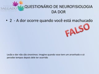 QUESTIONÁRIO DE NEUROFISIOLOGIA
DA DOR
• 2 - A dor ocorre quando você está machucado
Lesão e dor não são sinonimos: imagine quando voce tem um arranhado e só
percebe tempos depois dele ter ocorrido
 