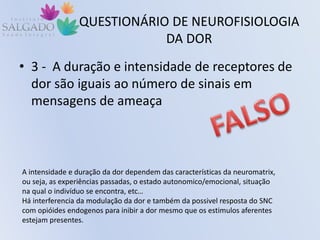 QUESTIONÁRIO DE NEUROFISIOLOGIA
DA DOR
• 3 - A duração e intensidade de receptores de
dor são iguais ao número de sinais em
mensagens de ameaça
A intensidade e duração da dor dependem das características da neuromatrix,
ou seja, as experiências passadas, o estado autonomico/emocional, situação
na qual o indivíduo se encontra, etc…
Há interferencia da modulação da dor e também da possivel resposta do SNC
com opióides endogenos para inibir a dor mesmo que os estimulos aferentes
estejam presentes.
 