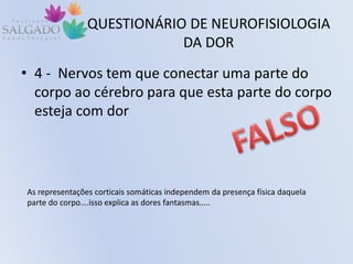 QUESTIONÁRIO DE NEUROFISIOLOGIA
DA DOR
• 4 - Nervos tem que conectar uma parte do
corpo ao cérebro para que esta parte do corpo
esteja com dor
As representações corticais somáticas independem da presença física daquela
parte do corpo….isso explica as dores fantasmas…..
 