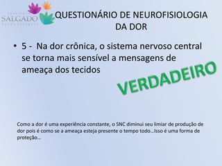 QUESTIONÁRIO DE NEUROFISIOLOGIA
DA DOR
• 5 - Na dor crônica, o sistema nervoso central
se torna mais sensível a mensagens de
ameaça dos tecidos
Como a dor é uma experiência constante, o SNC diminui seu limiar de produção de
dor pois é como se a ameaça esteja presente o tempo todo…Isso é uma forma de
proteção…
 