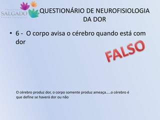 QUESTIONÁRIO DE NEUROFISIOLOGIA
DA DOR
• 6 - O corpo avisa o cérebro quando está com
dor
O cérebro produz dor, o corpo somente produz ameaça…..o cérebro é
que define se haverá dor ou não
 
