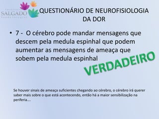 QUESTIONÁRIO DE NEUROFISIOLOGIA
DA DOR
• 7 - O cérebro pode mandar mensagens que
descem pela medula espinhal que podem
aumentar as mensagens de ameaça que
sobem pela medula espinhal
Se houver sinais de ameaça suficientes chegando ao cérebro, o cérebro irá querer
saber mais sobre o que está acontecendo, então há a maior sensibilização na
periferia….
 