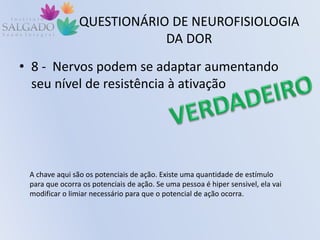 QUESTIONÁRIO DE NEUROFISIOLOGIA
DA DOR
• 8 - Nervos podem se adaptar aumentando
seu nível de resistência à ativação
A chave aqui são os potenciais de ação. Existe uma quantidade de estímulo
para que ocorra os potenciais de ação. Se uma pessoa é hiper sensivel, ela vai
modificar o limiar necessário para que o potencial de ação ocorra.
 