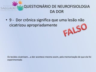 QUESTIONÁRIO DE NEUROFISIOLOGIA
DA DOR
• 9 - Dor crônica significa que uma lesão não
cicatrizou apropriadamente
Os tecidos cicatrizam….a dor acontece mesmo assim, pela memorização de que ela foi
experimentada
 
