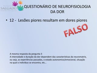 QUESTIONÁRIO DE NEUROFISIOLOGIA
DA DOR
• 12 - Lesões piores resultam em dores piores
A mesma resposta da pergunta 3
A intensidade e duração da dor dependem das características da neuromatrix,
ou seja, as experiências passadas, o estado autonomico/emocional, situação
na qual o indivíduo se encontra, etc…
 