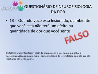 QUESTIONÁRIO DE NEUROFISIOLOGIA
DA DOR
• 13 - Quando você está lesionado, o ambiente
que você está não terá um efeito na
quantidade de dor que você sente
Os fatores ambientais fazem parte da neuromatriz, e interferem sim sobre a
dor….veja o vídeo como exemplo – somente depois de terem falado para ele que ele
machucou ele sente a dor….
 
