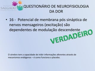 QUESTIONÁRIO DE NEUROFISIOLOGIA
DA DOR
• 16 - Potencial de membrana pós sináptica de
nervos mensageiros (excitação) são
dependentes de modulação descendente
O cérebro tem a capacidade de inibir informações aferentes através de
mecanismos endógenos – é como funciona o placebo.
 