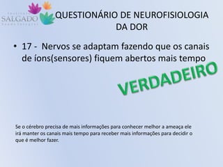 QUESTIONÁRIO DE NEUROFISIOLOGIA
DA DOR
• 17 - Nervos se adaptam fazendo que os canais
de íons(sensores) fiquem abertos mais tempo
Se o cérebro precisa de mais informações para conhecer melhor a ameaça ele
irá manter os canais mais tempo para receber mais informações para decidir o
que é melhor fazer.
 
