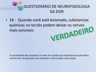 QUESTIONÁRIO DE NEUROFISIOLOGIA
DA DOR
• 18 - Quando você está lesionado, substancias
químicas no tecido podem deixar os nervos
mais sensiveis
A sensibilidade dos receptores é maior em estados de simpaticotonia (adrenalina,
cortisol etc). Os pacientes com lesão/dor crônica estão neste estado
 