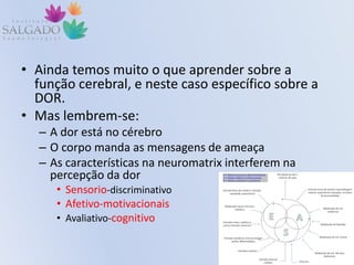 • Ainda temos muito o que aprender sobre a
função cerebral, e neste caso específico sobre a
DOR.
• Mas lembrem-se:
– A dor está no cérebro
– O corpo manda as mensagens de ameaça
– As características na neuromatrix interferem na
percepção da dor
• Sensorio-discriminativo
• Afetivo-motivacionais
• Avaliativo-cognitivo
 
