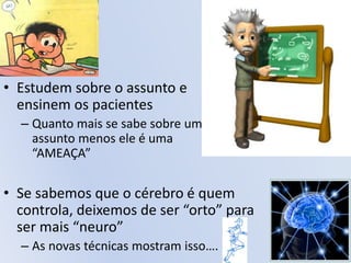 • Estudem sobre o assunto e
ensinem os pacientes
– Quanto mais se sabe sobre um
assunto menos ele é uma
“AMEAÇA”
• Se sabemos que o cérebro é quem
controla, deixemos de ser “orto” para
ser mais “neuro”
– As novas técnicas mostram isso….
 