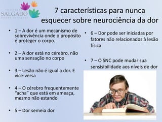 7 características para nunca
esquecer sobre neurociência da dor
• 1 – A dor é um mecanismo de
sobrevivência onde o propósito
é proteger o corpo.
• 2 – A dor está no cérebro, não
uma sensação no corpo
• 3 – Lesão não é igual a dor. E
vice-versa
• 4 – O cérebro frequentemente
“acha” que está em ameaça,
mesmo não estando
• 5 – Dor semeia dor
• 6 – Dor pode ser iniciadas por
fatores não relacionados à lesão
física
• 7 – O SNC pode mudar sua
sensisibilidade aos níveis de dor
 