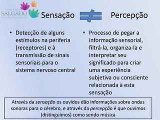 Sensação Percepção
• Detecção de alguns
estímulos na periferia
(receptores) e à
transmissão de sinais
sensoriais para o
sistema nervoso central
• Processo de pegar a
informação sensorial,
filtrá-la, organiza-la e
interpretar seu
significado para criar
uma experiência
subjetiva ou consciente
relacionada à esta
sensação
Através da sensação os ouvidos dão informações sobre ondas
sonoras para o cérebro, e através da percepção é que ouvimos
(distinguimos) como sendo música
 
