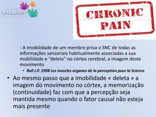 - A imobilidade de um membro priva o SNC de todas as
informações sensoriais habitualmente associadas a sua
mobilidade e “deleta” no córtex cerebral, a imagem deste
movimento
• Roll J.P. 1998 Les muscles organes de la perception pour la Science
• Ao mesmo passo que a imobilidade « deleta » a
imagem do movimento no córtex, a memorização
(continuidade) faz com que a percepção seja
mantida mesmo quando o fator causal não esteja
mais presente
 