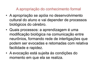A apropriação do conhecimento formal
• A apropriação se apóia no desenvolvimento
  cultural do aluno e vai depender de processos
  biológicos do cérebro.
• Quais processos: a aprendizagem é uma
  modificação biológica na comunicação entre
  neurônios, formando rede de interligações que
  podem ser evocadas e retomadas com relativa
  facilidade e rapidez.
• A evocação está sujeita ás condições do
  momento em que ela se realiza.
 