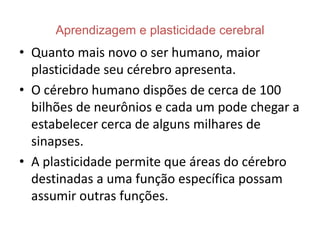 Aprendizagem e plasticidade cerebral
• Quanto mais novo o ser humano, maior
  plasticidade seu cérebro apresenta.
• O cérebro humano dispões de cerca de 100
  bilhões de neurônios e cada um pode chegar a
  estabelecer cerca de alguns milhares de
  sinapses.
• A plasticidade permite que áreas do cérebro
  destinadas a uma função específica possam
  assumir outras funções.
 