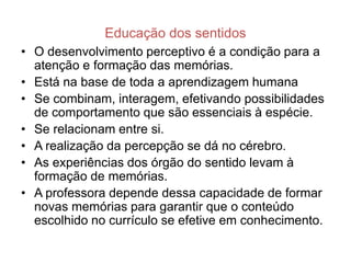 Educação dos sentidos
• O desenvolvimento perceptivo é a condição para a
  atenção e formação das memórias.
• Está na base de toda a aprendizagem humana
• Se combinam, interagem, efetivando possibilidades
  de comportamento que são essenciais à espécie.
• Se relacionam entre si.
• A realização da percepção se dá no cérebro.
• As experiências dos órgão do sentido levam à
  formação de memórias.
• A professora depende dessa capacidade de formar
  novas memórias para garantir que o conteúdo
  escolhido no currículo se efetive em conhecimento.
 
