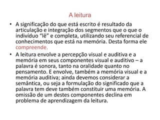 A leitura
• A significação do que está escrito é resultado da
  articulação e integração dos segmentos que o que o
  indivíduo “lê” e completa, utilizando seu referencial de
  conhecimentos que está na memória. Desta forma ele
  compreende.
• A leitura envolve a percepção visual e auditiva e a
  memória em seus componentes visual e auditivo – a
  palavra é sonora, tanto na oralidade quanto no
  pensamento. E envolve, também a memória visual e a
  memória auditiva; ainda devemos considerar a
  semântica, ou seja a formulação do significado que a
  palavra tem deve também constituir uma memória. A
  omissão de um destes componentes declina em
  problema de aprendizagem da leitura.
 