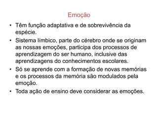 Emoção
• Têm função adaptativa e de sobrevivência da
  espécie.
• Sistema límbico, parte do cérebro onde se originam
  as nossas emoções, participa dos processos de
  aprendizagem do ser humano, inclusive das
  aprendizagens do conhecimentos escolares.
• Só se aprende com a formação de novas memórias
  e os processos da memória são modulados pela
  emoção.
• Toda ação de ensino deve considerar as emoções.
 